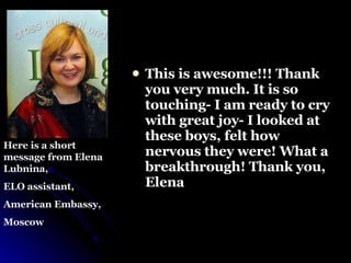This is awesome!!! Thank you very much. It is so touching- I am ready to   cry with great joy- I looked at these boys, felt how nervous they were!   What a breakthrough!   Thank you,  Elena Here is a short message from Elena Lubnina, ELO assistant,  American Embassy, Moscow  
