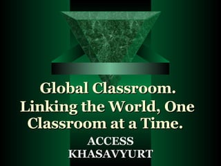 Global Classroom.  Linking the World, One Classroom at a Time. ACCESS KHASAVYURT 