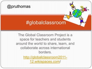 @pruthomas



         #globalclassroom

    The Global Classroom Project is a
     space for teachers and students
   around the world to share, learn, and
      collaborate across international
                   borders.
        http://globalclassroom2011-
            12.wikispaces.com/
 