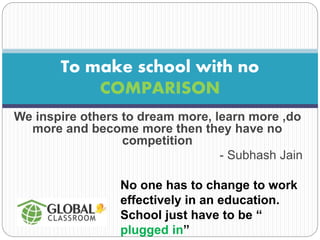 To make school with no 
COMPARISON 
We inspire others to dream more, learn more ,do 
more and become more then they have no 
competition 
- Subhash Jain 
No one has to change to work 
effectively in an education. 
School just have to be “ 
plugged in” 
 