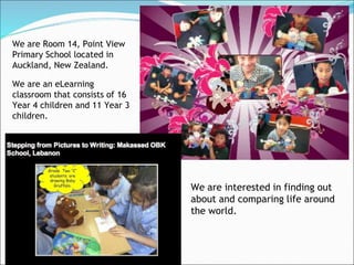 We are Room 14, Point View
Primary School located in
Auckland, New Zealand.

We are an eLearning
classroom that consists of 16
Year 4 children and 11 Year 3
children.




                                We are interested in finding out
                                about and comparing life around
                                the world.
 