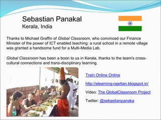 Sebastian Panakal
         Kerala, India

Thanks to Michael Graffin of Global Classroom, who convinced our Finance
Minister of the power of ICT enabled teaching: a rural school in a remote village
was granted a handsome fund for a Multi-Media Lab.

Global Classroom has been a boon to us in Kerala, thanks to the team's cross-
cultural connections and trans-disciplinary learning.


                                             Train Online Online

                                             http://elearning-rajettan.blogspot.in/

                                             Video: The GlobalClassroom Project

                                             Twitter: @sebastianpanaka
 