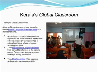 Kerala's Global Classroom
Thank you Global Classroom!

A team of three teenagers have started an
online English Language Training Centre in a
member's home.

 •   Accepting a honorarium to cover their
     expenses, the team connects weekly with
     schools abroad on Skype and has a
     cultural exchange where everyone
     actively participate.
 •   They engage online English teachers
     from abroad to volunteer at the training
     centre. Parents oversee management,
     making it a cosy family affair.

 •   They blog to promote their business
     while developing language skills.
 
