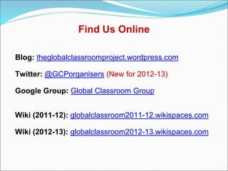 Find Us Online

Blog: theglobalclassroomproject.wordpress.com

Twitter: @GCPorganisers (New for 2012-13)

Google Group: Global Classroom Group


Wiki (2011-12): globalclassroom2011-12.wikispaces.com

Wiki (2012-13): globalclassroom2012-13.wikispaces.com
 