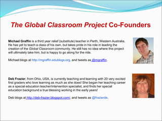 The Global Classroom Project Co-Founders

Michael Graffin is a third year relief (substitute) teacher in Perth, Western Australia.
He has yet to teach a class of his own, but takes pride in his role in leading the
creation of the Global Classroom community. He still has no idea where this project
will ultimately take him, but is happy to go along for the ride.

Michael blogs at http://mgraffin.edublogs.org, and tweets as @mgraffin.




Deb Frazier, from Ohio, USA, is currently teaching and learning with 20 very excited
first graders who love learning as much as she does! She began her teaching career
as a special education teacher/intervention specialist, and finds her special
education background a true blessing working in the early years!

Deb blogs at http://deb-frazier.blogspot.com/, and tweets as @frazierde.
 