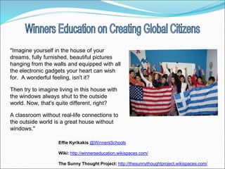 "Imagine yourself in the house of your
dreams, fully furnished, beautiful pictures
hanging from the walls and equipped with all
the electronic gadgets your heart can wish
for. A wonderful feeling, isn't it?

Then try to imagine living in this house with
the windows always shut to the outside
world. Now, that's quite different, right?

A classroom without real-life connections to
the outside world is a great house without
windows."

                    Effie Kyrikakis @WinnersSchools

                    Wiki: http://winnerseducation.wikispaces.com/

                    The Sunny Thought Project: http://thesunnythoughtproject.wikispaces.com/
 
