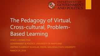 The Pedagogy of Virtual,
Cross-cultural, Problem-
Based Learning
STACY J. KOSKO, PHD
GOVERNMENT & POLITICS, UNIVERSITY OF MARYLAND
VISITING FULBRIGHT SCHOLAR, FRISPA, MOLDOVA STATE UNIVERSITY
MARCH 24, 2018
 