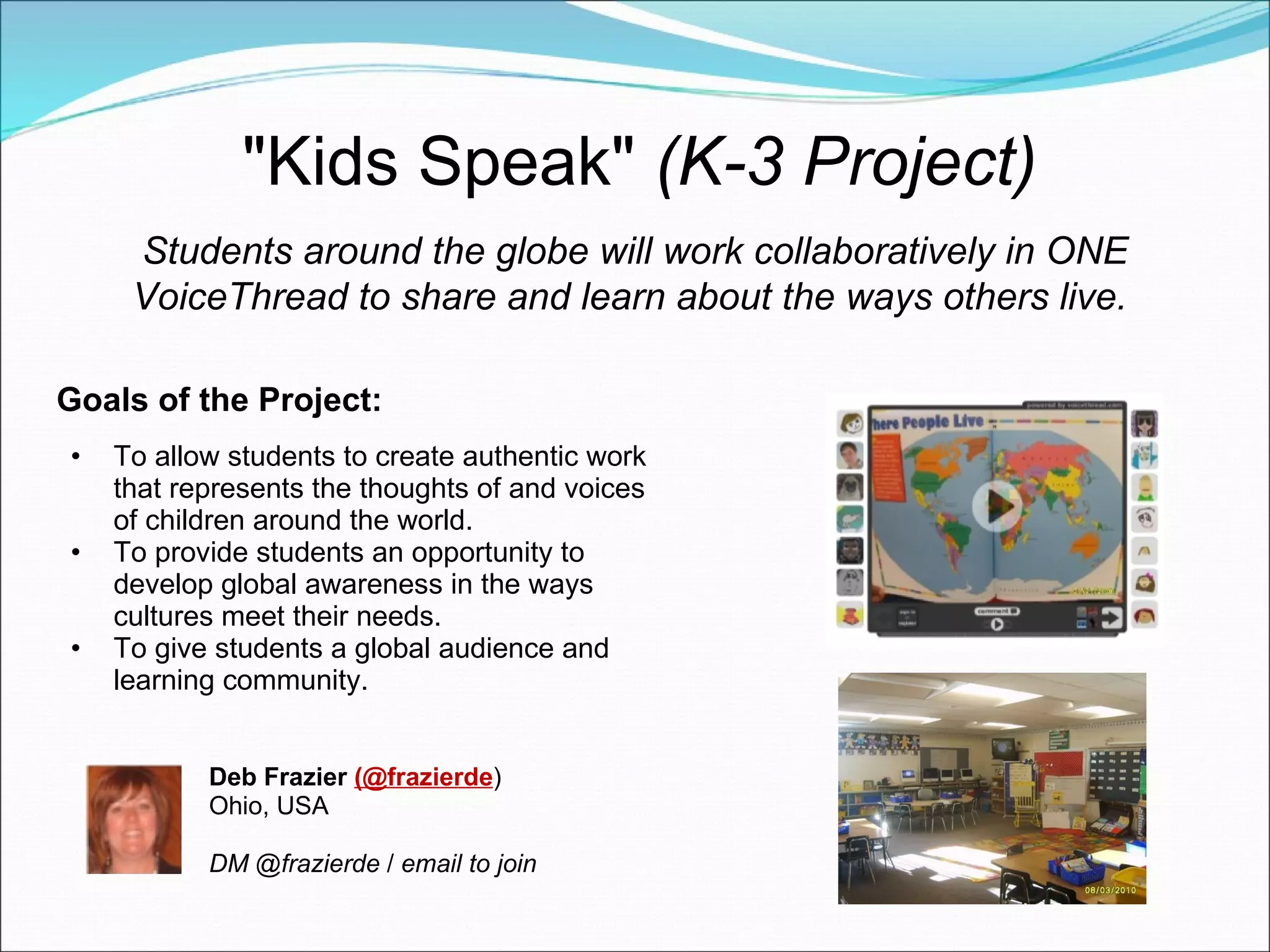 "Kids Speak"  (K-3 Project) Goals of the Project: To allow students to create authentic work that represents the thoughts of and voices of children around the world. To provide students an opportunity to develop global awareness in the ways cultures meet their needs. To give students a global audience and learning community. Students around the globe will work collaboratively in ONE VoiceThread to share and learn about the ways others live.   Deb Frazier  (@frazierde ) Ohio, USA DM @frazierde  /  email to join 