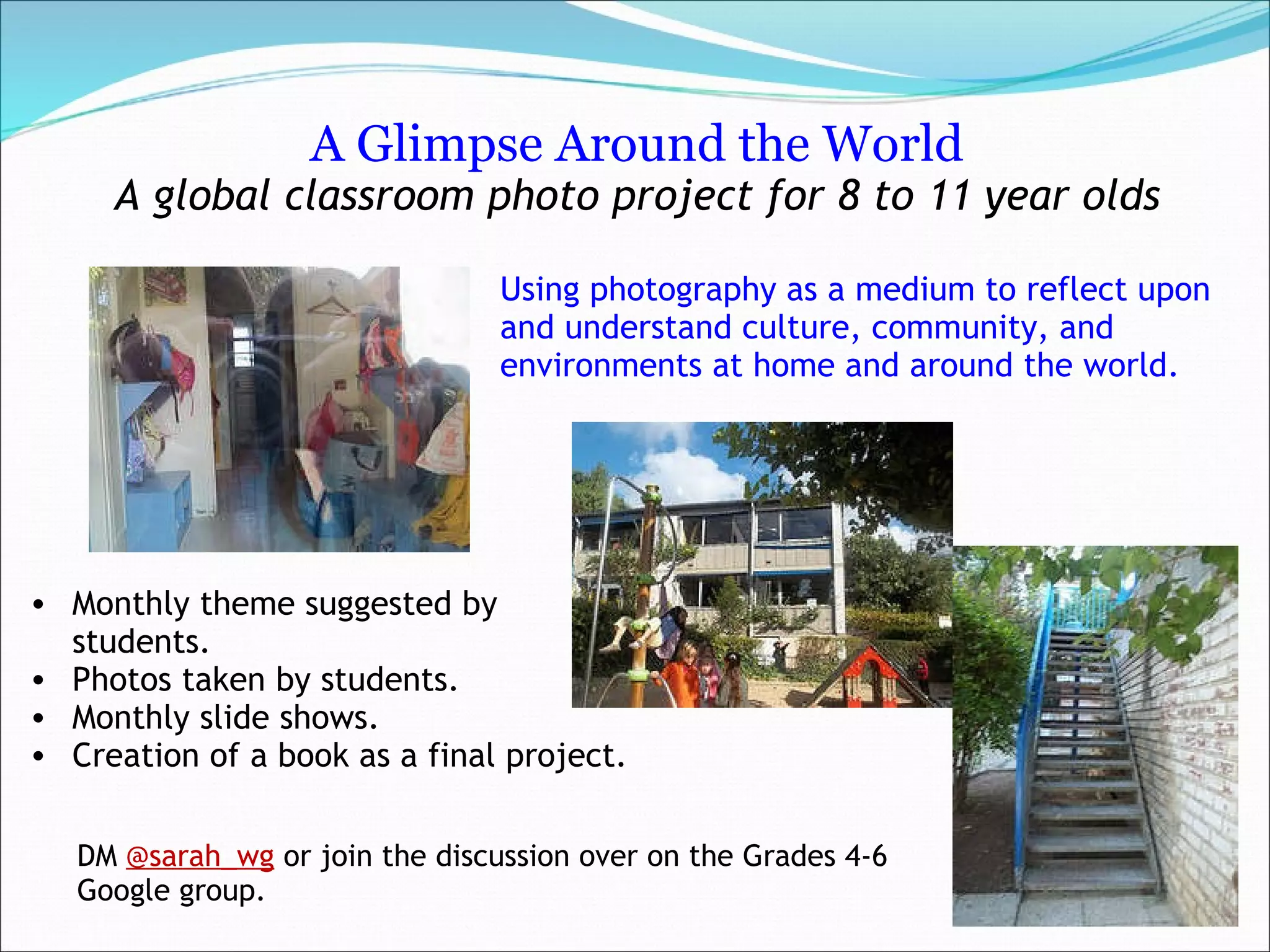 A Glimpse Around the World A global classroom photo project for 8 to 11 year olds     Using photography as a medium to reflect upon and understand culture, community, and environments at home and around the world. Monthly theme suggested by students.  Photos taken by students.  Monthly slide shows. Creation of a book as a final project.  DM  @sarah_wg  or join the discussion over on the Grades 4-6 Google group. 