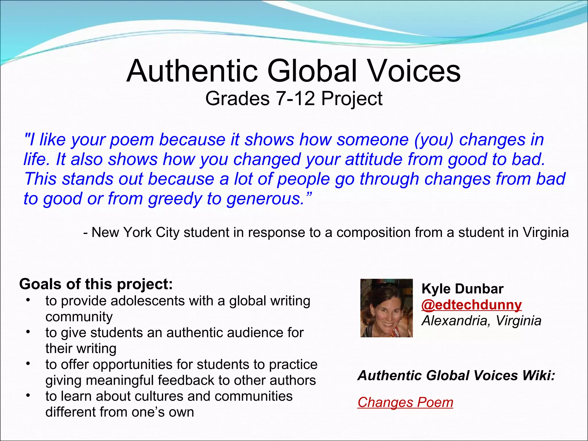 Authentic Global Voices Grades 7-12 Project "I like your poem because it shows how someone (you) changes in life. It also shows how you changed your attitude from good to bad. This stands out because a lot of people go through changes from bad to good or from greedy to generous.” -  New York City student in response to a composition from a student in Virginia Goals of this project: to provide adolescents with a global writing community to give students an authentic audience for their writing to offer opportunities for students to practice giving meaningful feedback to other authors to learn about cultures and communities different from one’s own Kyle Dunbar  @edtechdunny Alexandria, Virginia Authentic Global Voices Wiki:  Changes Poem 