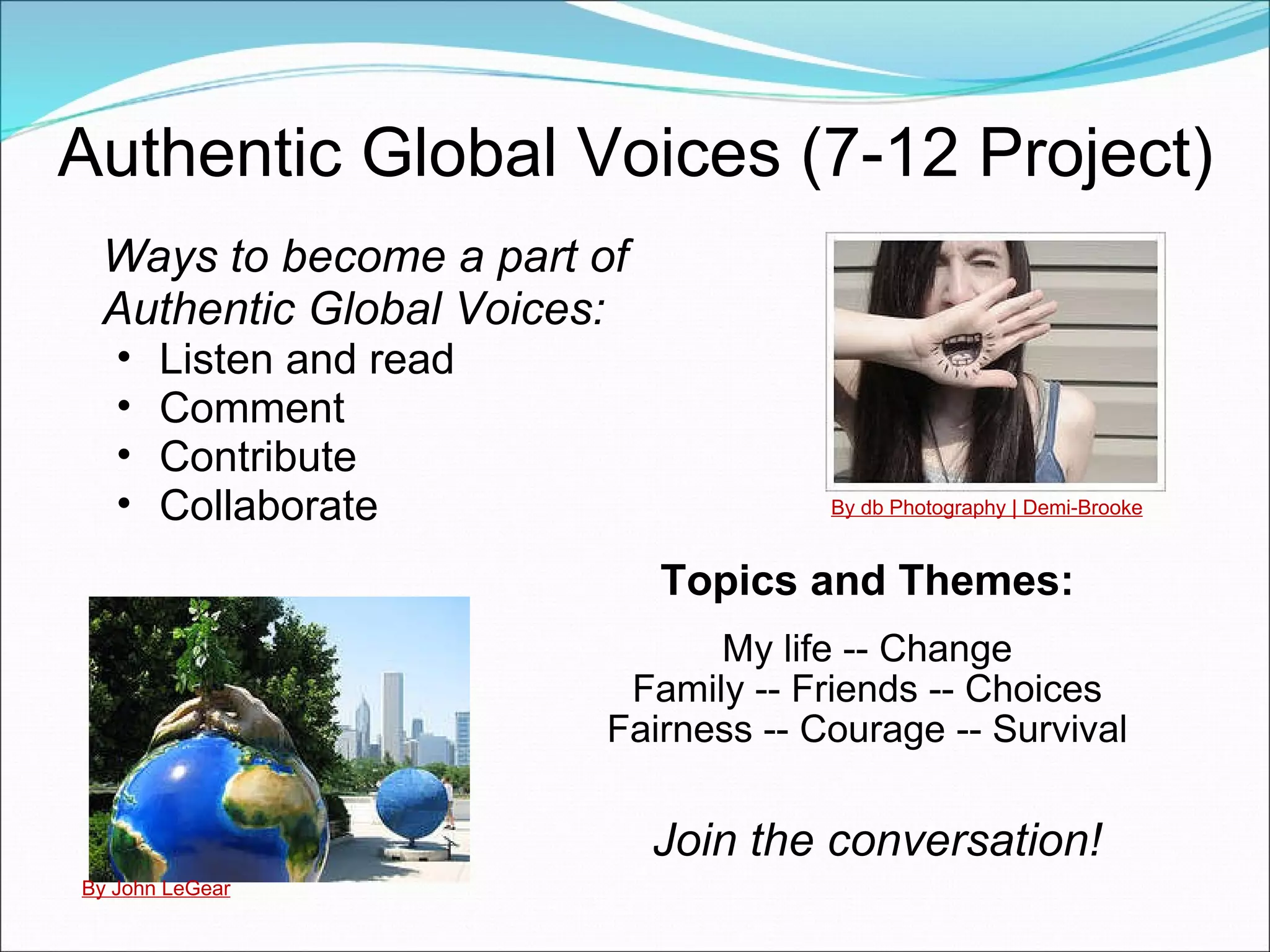 Authentic Global Voices (7-12 Project) Topics and Themes:   My life -- Change Family -- Friends -- Choices Fairness -- Courage -- Survival Ways to become a part of Authentic Global Voices: Listen and read Comment Contribute Collaborate By db Photography | Demi-Brooke By John LeGear Join the conversation! 