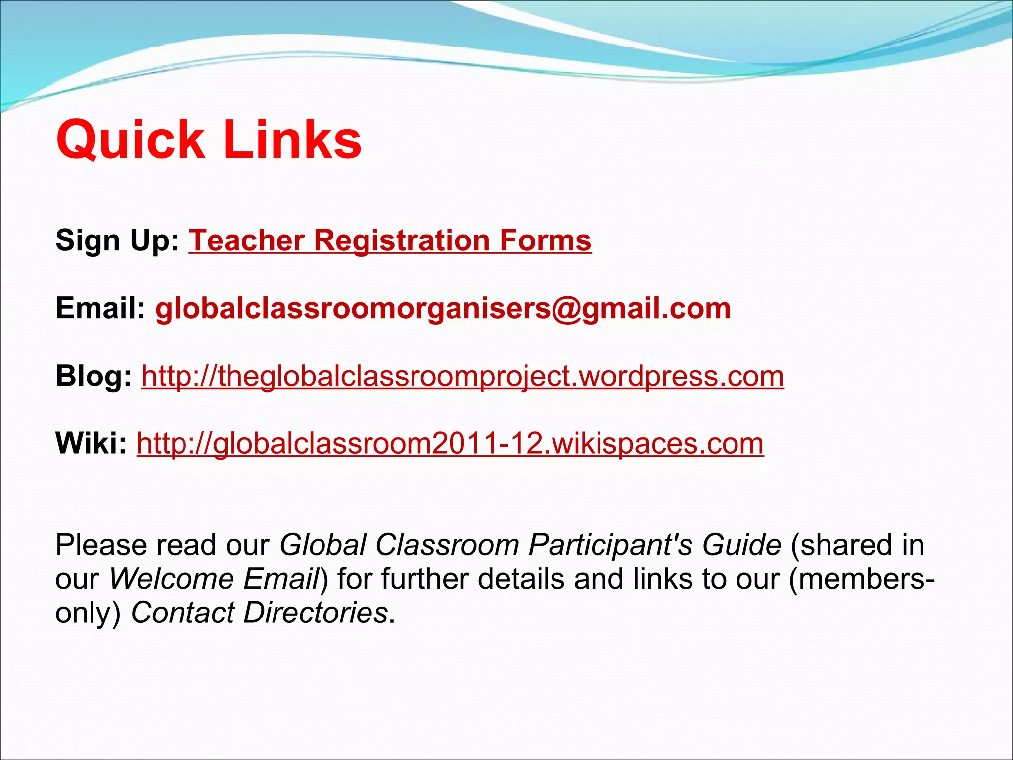 Quick Links  Sign Up:  Teacher Registration Forms Email:  [email_address]   Blog:   http://theglobalclassroomproject.wordpress.com Wiki:   http://globalclassroom2011-12.wikispaces.com Please read our  Global Classroom Participant's Guide  (shared in our  Welcome Email ) for further details and links to our (members-only)  Contact Directories .   