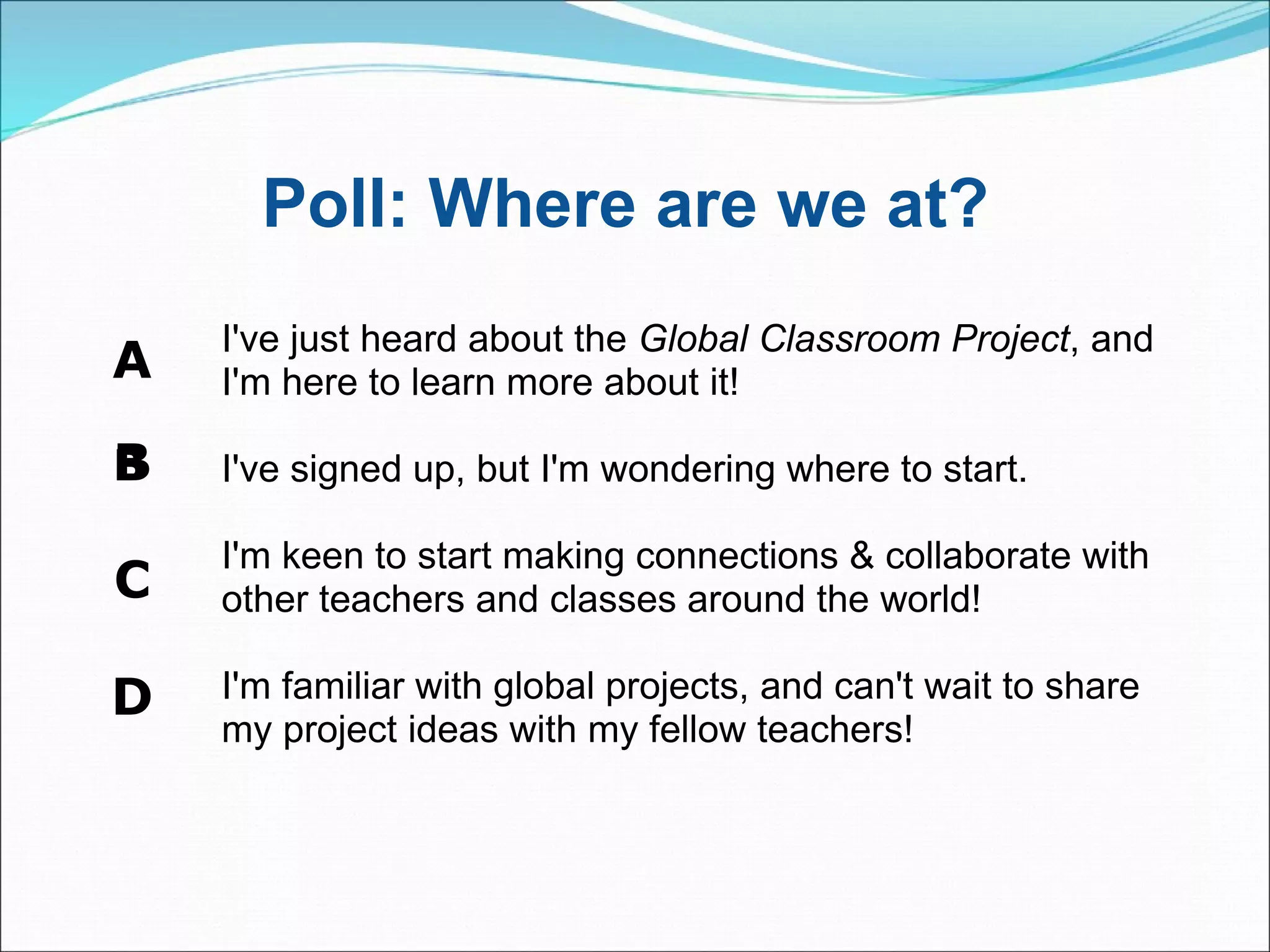 Poll: Where are we at?  A B ﻿   C D I've just heard about the  Global Classroom Project , and I'm here to learn more about it! I've signed up, but I'm wondering where to start. I'm keen to start making connections & collaborate with other teachers and classes around the world!  I'm familiar with global projects, and can't wait to share my project ideas with my fellow teachers! 