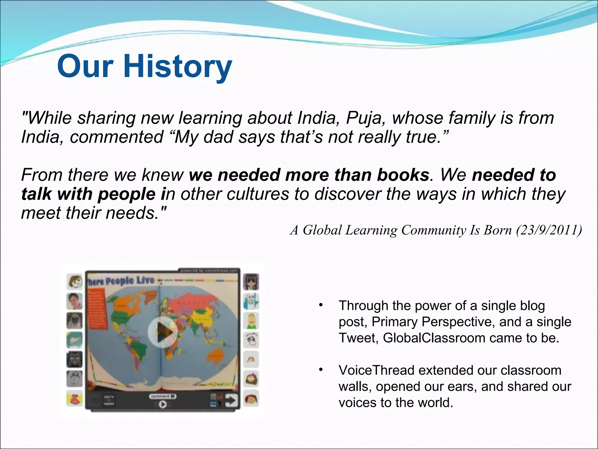Our History "While sharing new learning about India, Puja, whose family is from India, commented “My dad says that’s not really true.”  From there we knew  we needed more than books . We  needed to talk with people i n other cultures to discover the ways in which they meet their needs." A Global Learning Community Is Born (23/9/2011) Through the power of a single blog post, Primary Perspective, and a single Tweet, GlobalClassroom came to be. VoiceThread extended our classroom walls, opened our ears, and shared our voices to the world. 