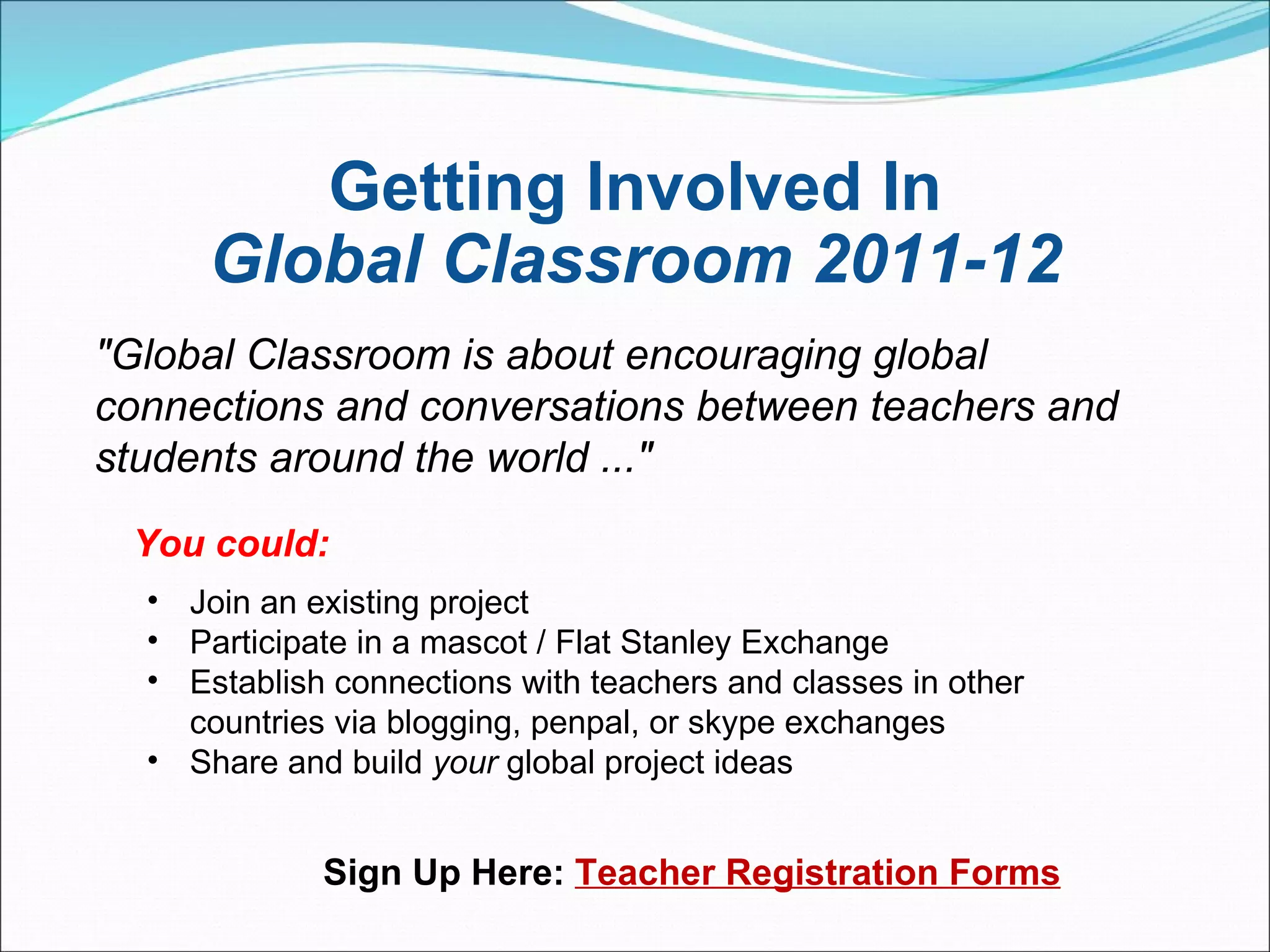 Getting Involved In Global Classroom 2011-12 "Global Classroom is about encouraging global connections and conversations between teachers and students around the world ..."  You could:  Join an existing project Participate in a mascot / Flat Stanley Exchange Establish connections with teachers and classes in other countries via blogging, penpal, or skype exchanges Share and build  your  global project ideas  Sign Up Here:  Teacher Registration Forms 