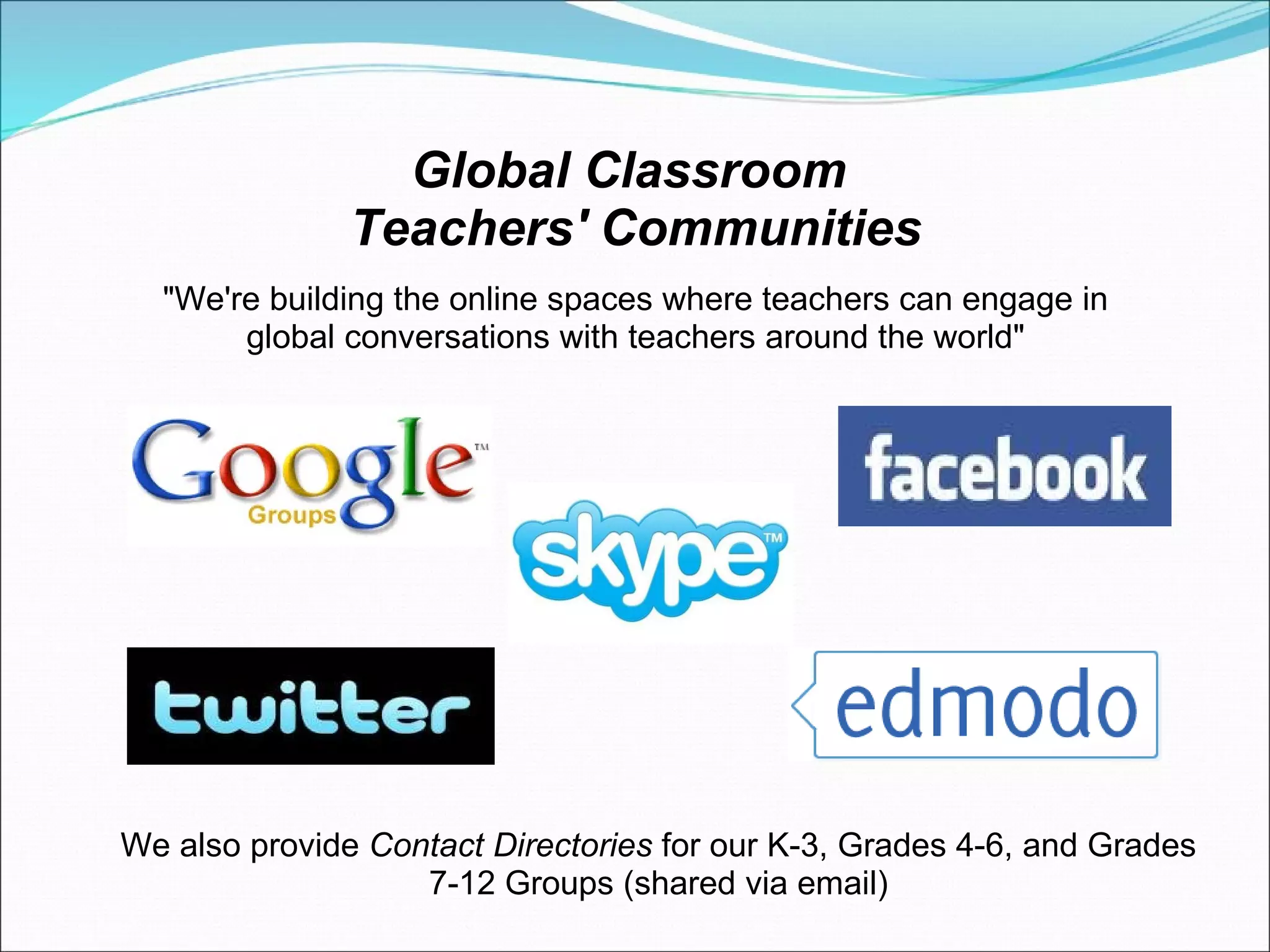 Global Classroom  Teachers' Communities "We're building the online spaces where teachers can engage in global conversations with teachers around the world" We also provide  Contact Directories  for our K-3, Grades 4-6, and Grades 7-12 Groups (shared via email) 