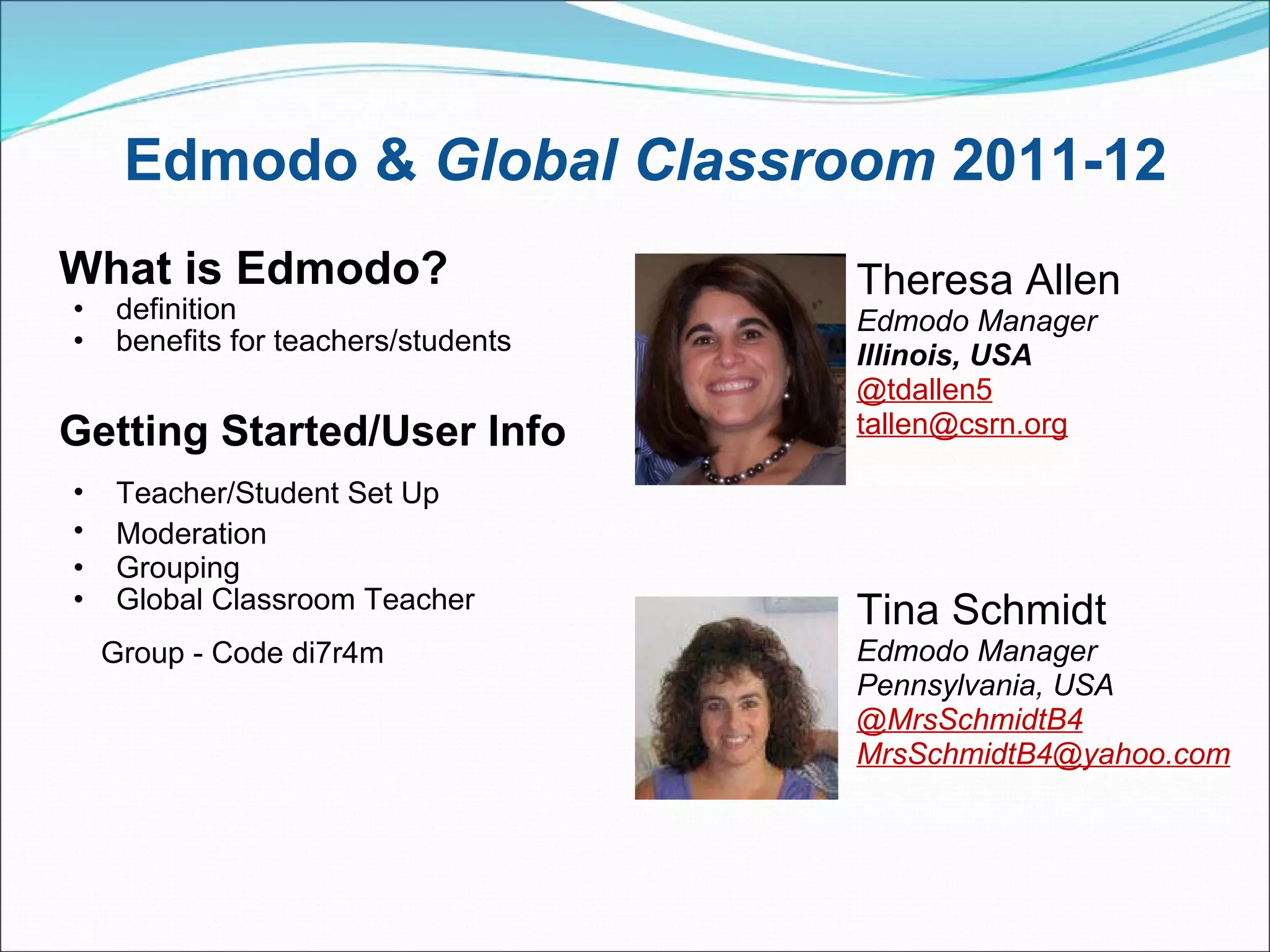 Edmodo &  Global Classroom  2011-12 What is Edmodo? definition benefits for teachers/students     Getting Started/User Info   Teacher/Student Set Up                       Moderation       Grouping  Global Classroom Teacher        Group - Code di7r4m                                                                                                                                   Theresa Allen Edmodo Manager Illinois, USA @tdallen5 [email_address] Tina Schmidt Edmodo Manager Pennsylvania, USA @MrsSchmidtB4 [email_address] 