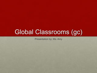Global Classrooms (gc) 
Presentation by: Ms. Amy 
 