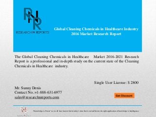 Global Cleaning Chemicals in Healthcare Industry
2016 Market Research Report
Mr. Sunny Denis
Contact No.:+1-888-631-6977
sales@researchnreports.com
The Global Cleaning Chemicals in Healthcare Market 2016-2021 Research
Report is a professional and in-depth study on the current state of the Cleaning
Chemicals in Healthcare industry.
Single User License: $ 2800
“Knowledge is Power” as we all have known but in today’s time that is not sufficient, the right application of knowledge is Intelligence.
 
