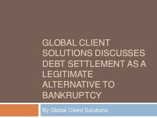 GLOBAL CLIENT
SOLUTIONS DISCUSSES
DEBT SETTLEMENT AS A
LEGITIMATE
ALTERNATIVE TO
BANKRUPTCY
By Global Client Solutions

 