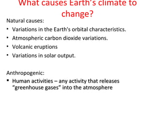 What causes Earth’s climate to
               change?
Natural causes:
• Variations in the Earth's orbital characteristics.
• Atmospheric carbon dioxide variations.
• Volcanic eruptions
• Variations in solar output.

Anthropogenic:
 Human activities – any activity that releases
  “greenhouse gases” into the atmosphere
 