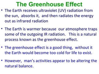 The Greenhouse Effect
• The Earth receives ultraviolet (UV) radiation from
  the sun, absorbs it, and then radiates the energy
  out as infrared radiation
• The Earth is warmer because our atmosphere traps
  some of the outgoing IR radiation. This is a natural
  process known as the greenhouse effect.
• The greenhouse effect is a good thing, without it
  the Earth would become too cold for life to exist.
• However, man’s activities appear to be altering the
  natural balance.
 