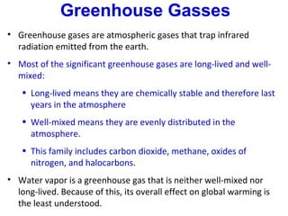 Greenhouse Gasses
• Greenhouse gases are atmospheric gases that trap infrared
  radiation emitted from the earth.
• Most of the significant greenhouse gases are long-lived and well-
  mixed:
   • Long-lived means they are chemically stable and therefore last
     years in the atmosphere
   • Well-mixed means they are evenly distributed in the
     atmosphere.
   • This family includes carbon dioxide, methane, oxides of
     nitrogen, and halocarbons.
• Water vapor is a greenhouse gas that is neither well-mixed nor
  long-lived. Because of this, its overall effect on global warming is
  the least understood.
 