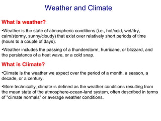 Weather and Climate
What is weather?
•Weather is the state of atmospheric conditions (i.e., hot/cold, wet/dry,
calm/stormy, sunny/cloudy) that exist over relatively short periods of time
(hours to a couple of days).
•Weather includes the passing of a thunderstorm, hurricane, or blizzard, and
the persistence of a heat wave, or a cold snap.

What is Climate?
•Climate is the weather we expect over the period of a month, a season, a
decade, or a century.
•More technically, climate is defined as the weather conditions resulting from
the mean state of the atmosphere-ocean-land system, often described in terms
of "climate normals" or average weather conditions.
 