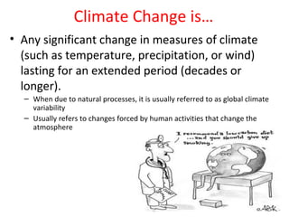 Climate Change is…
• Any significant change in measures of climate
  (such as temperature, precipitation, or wind)
  lasting for an extended period (decades or
  longer).
  – When due to natural processes, it is usually referred to as global climate
    variability
  – Usually refers to changes forced by human activities that change the
    atmosphere
 