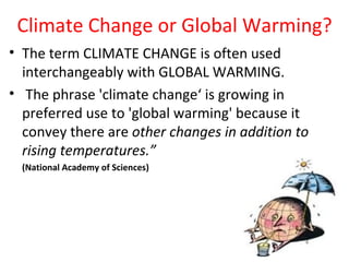 Climate Change or Global Warming?
• The term CLIMATE CHANGE is often used
  interchangeably with GLOBAL WARMING.
• The phrase 'climate change‘ is growing in
  preferred use to 'global warming' because it
  convey there are other changes in addition to
  rising temperatures.”
  (National Academy of Sciences)
 