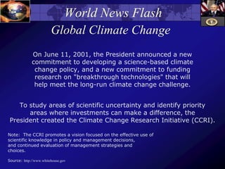 World News Flash
Global Climate Change
On June 11, 2001, the President announced a new
commitment to developing a science-based climate
change policy, and a new commitment to funding
research on "breakthrough technologies" that will
help meet the long-run climate change challenge.
To study areas of scientific uncertainty and identify priority
areas where investments can make a difference, the
President created the Climate Change Research Initiative (CCRI).
Note: The CCRI promotes a vision focused on the effective use of
scientific knowledge in policy and management decisions,
and continued evaluation of management strategies and
choices.
Source: http://www.whitehouse.gov
 
