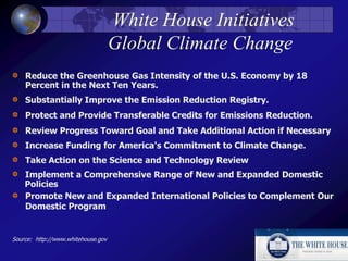 White House Initiatives
Global Climate Change
Reduce the Greenhouse Gas Intensity of the U.S. Economy by 18
Percent in the Next Ten Years.
Substantially Improve the Emission Reduction Registry.
Protect and Provide Transferable Credits for Emissions Reduction.
Review Progress Toward Goal and Take Additional Action if Necessary
Increase Funding for America's Commitment to Climate Change.
Take Action on the Science and Technology Review
Implement a Comprehensive Range of New and Expanded Domestic
Policies
Promote New and Expanded International Policies to Complement Our
Domestic Program
Source: http://www.whitehouse.gov
 