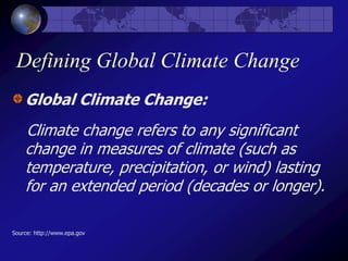 Defining Global Climate Change
Global Climate Change:
Climate change refers to any significant
change in measures of climate (such as
temperature, precipitation, or wind) lasting
for an extended period (decades or longer).
Source: http://www.epa.gov
 