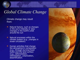 Global Climate Change
Climate change may result
from:
Natural factors, such as changes
in the sun's intensity or slow
changes in the Earth's orbit
around the sun
Natural processes within the
climate system (e.g. ,changes in
ocean circulation)
Human activities that change
the atmosphere's composition
(e.g., through burning fossil
fuels) and the land surface
(e.g., deforestation,
reforestation, urbanization,
desertification)
 