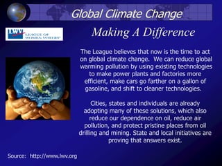 Making A Difference
The League believes that now is the time to act
on global climate change. We can reduce global
warming pollution by using existing technologies
to make power plants and factories more
efficient, make cars go farther on a gallon of
gasoline, and shift to cleaner technologies.
Cities, states and individuals are already
adopting many of these solutions, which also
reduce our dependence on oil, reduce air
pollution, and protect pristine places from oil
drilling and mining. State and local initiatives are
proving that answers exist.
Global Climate Change
Source: http://www.lwv.org
 