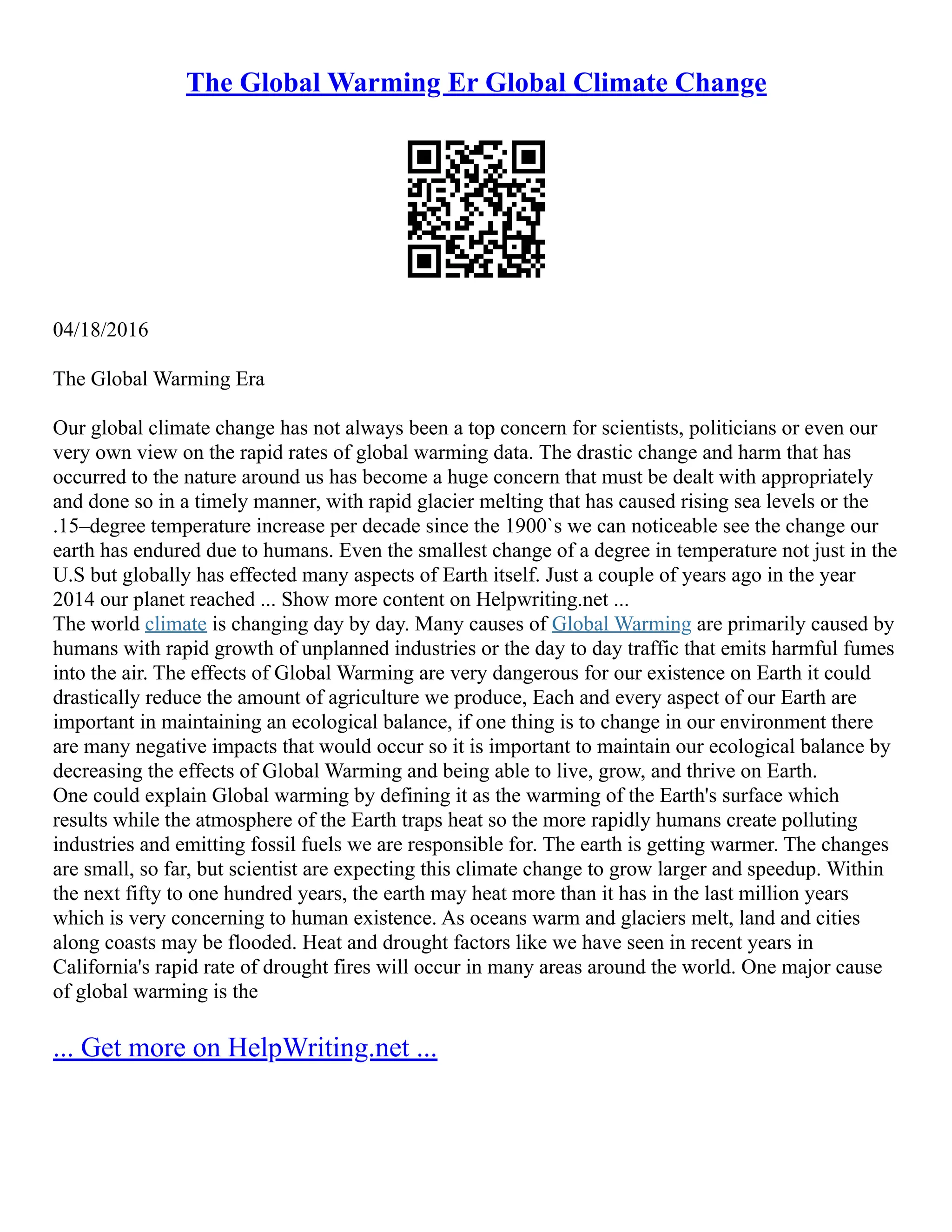 The Global Warming Er Global Climate Change
04/18/2016
The Global Warming Era
Our global climate change has not always been a top concern for scientists, politicians or even our
very own view on the rapid rates of global warming data. The drastic change and harm that has
occurred to the nature around us has become a huge concern that must be dealt with appropriately
and done so in a timely manner, with rapid glacier melting that has caused rising sea levels or the
.15–degree temperature increase per decade since the 1900`s we can noticeable see the change our
earth has endured due to humans. Even the smallest change of a degree in temperature not just in the
U.S but globally has effected many aspects of Earth itself. Just a couple of years ago in the year
2014 our planet reached ... Show more content on Helpwriting.net ...
The world climate is changing day by day. Many causes of Global Warming are primarily caused by
humans with rapid growth of unplanned industries or the day to day traffic that emits harmful fumes
into the air. The effects of Global Warming are very dangerous for our existence on Earth it could
drastically reduce the amount of agriculture we produce, Each and every aspect of our Earth are
important in maintaining an ecological balance, if one thing is to change in our environment there
are many negative impacts that would occur so it is important to maintain our ecological balance by
decreasing the effects of Global Warming and being able to live, grow, and thrive on Earth.
One could explain Global warming by defining it as the warming of the Earth's surface which
results while the atmosphere of the Earth traps heat so the more rapidly humans create polluting
industries and emitting fossil fuels we are responsible for. The earth is getting warmer. The changes
are small, so far, but scientist are expecting this climate change to grow larger and speedup. Within
the next fifty to one hundred years, the earth may heat more than it has in the last million years
which is very concerning to human existence. As oceans warm and glaciers melt, land and cities
along coasts may be flooded. Heat and drought factors like we have seen in recent years in
California's rapid rate of drought fires will occur in many areas around the world. One major cause
of global warming is the
... Get more on HelpWriting.net ...
 