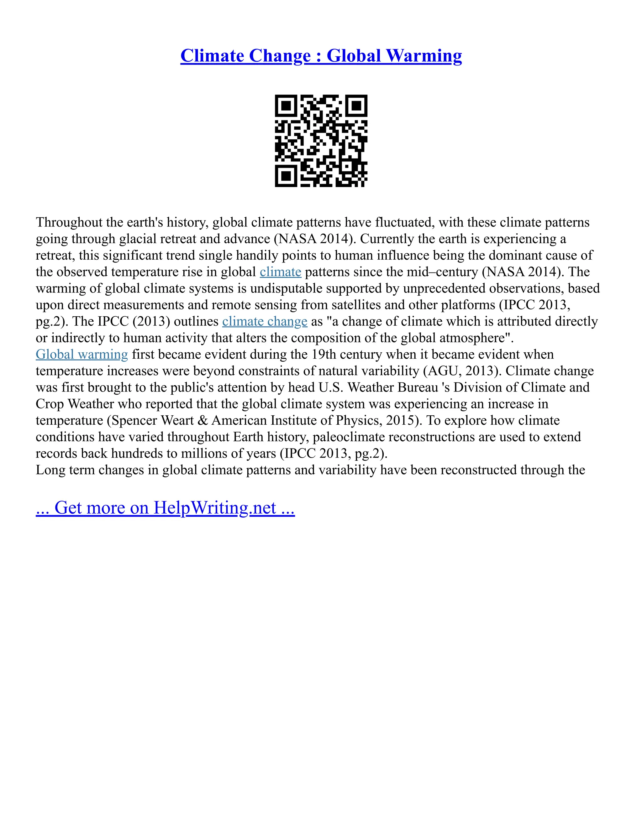 Climate Change : Global Warming
Throughout the earth's history, global climate patterns have fluctuated, with these climate patterns
going through glacial retreat and advance (NASA 2014). Currently the earth is experiencing a
retreat, this significant trend single handily points to human influence being the dominant cause of
the observed temperature rise in global climate patterns since the mid–century (NASA 2014). The
warming of global climate systems is undisputable supported by unprecedented observations, based
upon direct measurements and remote sensing from satellites and other platforms (IPCC 2013,
pg.2). The IPCC (2013) outlines climate change as "a change of climate which is attributed directly
or indirectly to human activity that alters the composition of the global atmosphere".
Global warming first became evident during the 19th century when it became evident when
temperature increases were beyond constraints of natural variability (AGU, 2013). Climate change
was first brought to the public's attention by head U.S. Weather Bureau 's Division of Climate and
Crop Weather who reported that the global climate system was experiencing an increase in
temperature (Spencer Weart & American Institute of Physics, 2015). To explore how climate
conditions have varied throughout Earth history, paleoclimate reconstructions are used to extend
records back hundreds to millions of years (IPCC 2013, pg.2).
Long term changes in global climate patterns and variability have been reconstructed through the
... Get more on HelpWriting.net ...
 