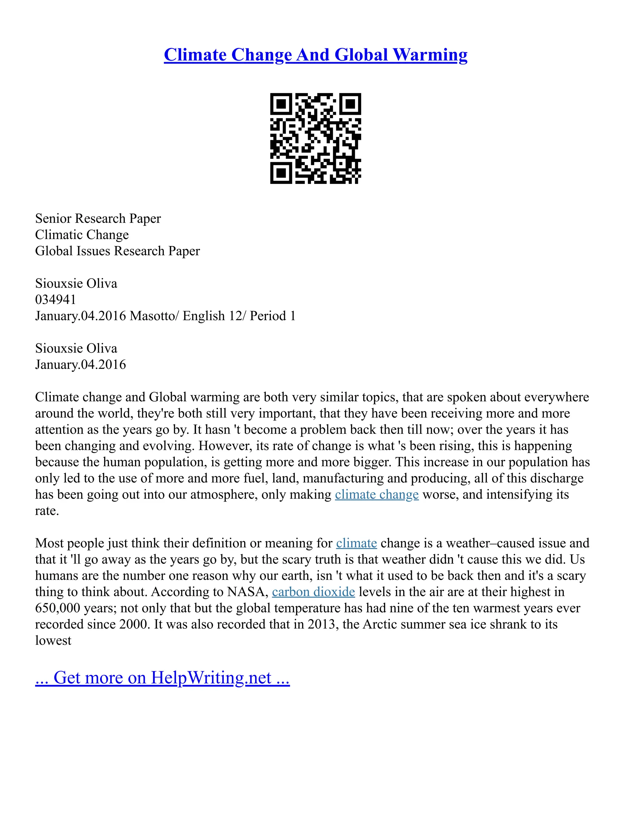 Climate Change And Global Warming
Senior Research Paper
Climatic Change
Global Issues Research Paper
Siouxsie Oliva
034941
January.04.2016 Masotto/ English 12/ Period 1
Siouxsie Oliva
January.04.2016
Climate change and Global warming are both very similar topics, that are spoken about everywhere
around the world, they're both still very important, that they have been receiving more and more
attention as the years go by. It hasn 't become a problem back then till now; over the years it has
been changing and evolving. However, its rate of change is what 's been rising, this is happening
because the human population, is getting more and more bigger. This increase in our population has
only led to the use of more and more fuel, land, manufacturing and producing, all of this discharge
has been going out into our atmosphere, only making climate change worse, and intensifying its
rate.
Most people just think their definition or meaning for climate change is a weather–caused issue and
that it 'll go away as the years go by, but the scary truth is that weather didn 't cause this we did. Us
humans are the number one reason why our earth, isn 't what it used to be back then and it's a scary
thing to think about. According to NASA, carbon dioxide levels in the air are at their highest in
650,000 years; not only that but the global temperature has had nine of the ten warmest years ever
recorded since 2000. It was also recorded that in 2013, the Arctic summer sea ice shrank to its
lowest
... Get more on HelpWriting.net ...
 