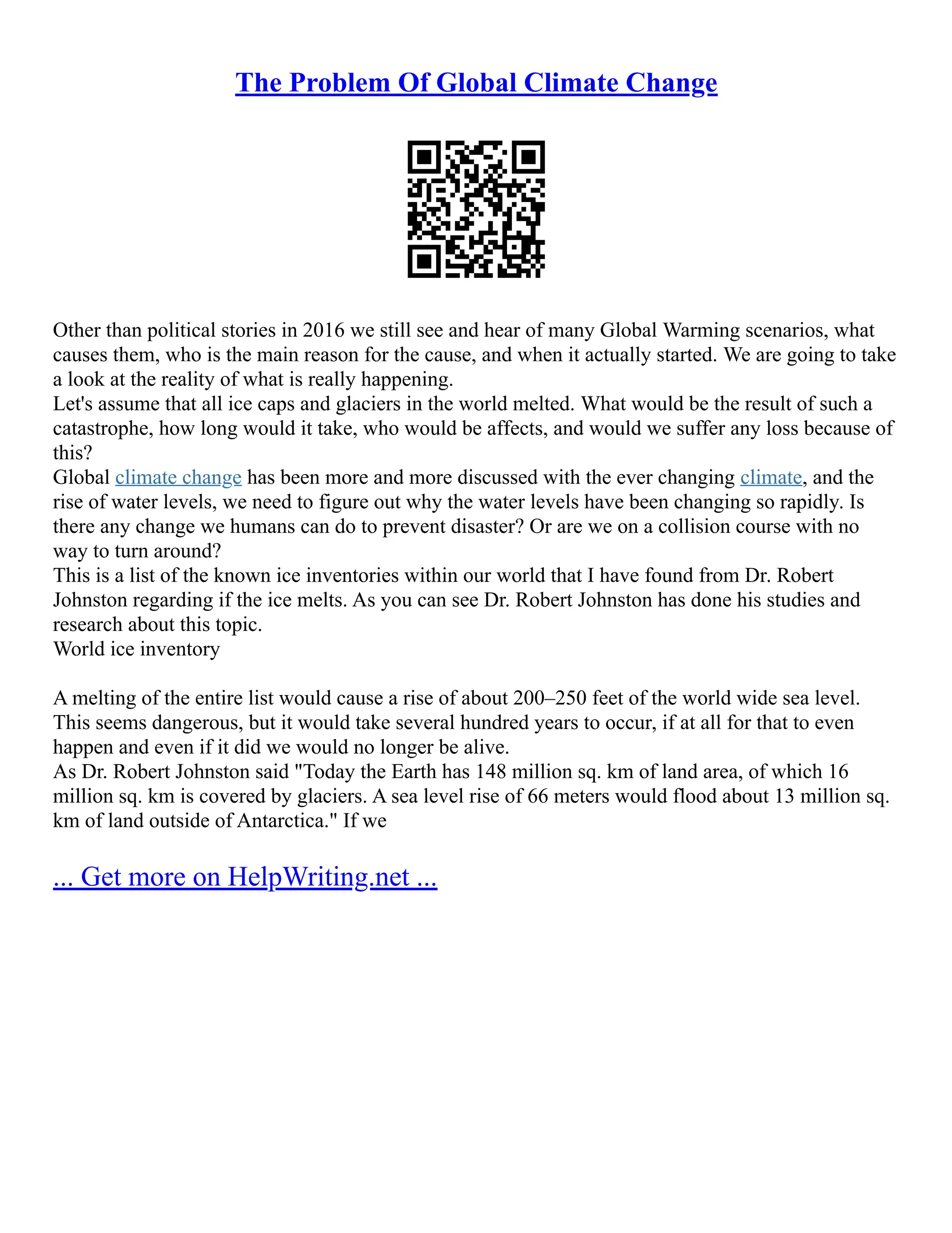 The Problem Of Global Climate Change
Other than political stories in 2016 we still see and hear of many Global Warming scenarios, what
causes them, who is the main reason for the cause, and when it actually started. We are going to take
a look at the reality of what is really happening.
Let's assume that all ice caps and glaciers in the world melted. What would be the result of such a
catastrophe, how long would it take, who would be affects, and would we suffer any loss because of
this?
Global climate change has been more and more discussed with the ever changing climate, and the
rise of water levels, we need to figure out why the water levels have been changing so rapidly. Is
there any change we humans can do to prevent disaster? Or are we on a collision course with no
way to turn around?
This is a list of the known ice inventories within our world that I have found from Dr. Robert
Johnston regarding if the ice melts. As you can see Dr. Robert Johnston has done his studies and
research about this topic.
World ice inventory
A melting of the entire list would cause a rise of about 200–250 feet of the world wide sea level.
This seems dangerous, but it would take several hundred years to occur, if at all for that to even
happen and even if it did we would no longer be alive.
As Dr. Robert Johnston said "Today the Earth has 148 million sq. km of land area, of which 16
million sq. km is covered by glaciers. A sea level rise of 66 meters would flood about 13 million sq.
km of land outside of Antarctica." If we
... Get more on HelpWriting.net ...
 