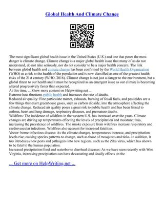 Global Health And Climate Change
The most significant global health issue in the United States (U.S.) and one that poses the most
danger is climate change. Climate change is a major global health issue that many of us do not
understand, do not take seriously, nor do not consider to be a major health concern. The link
between global health and climate change has been confirmed by the World Health Organization
(WHO) as a risk to the health of the population and is now classified as one of the greatest health
risks of the 21st century (WHO, 2016). Climate change is not just a danger to the environment, but a
global threat to our health and it must be recognized as an emergent issue as our climate is becoming
altered progressively faster than expected.
At this time, ... Show more content on Helpwriting.net ...
Extreme heat threatens public health and increases the rate of deaths.
Reduced air quality: Fine particulate matter, exhausts, burning of fossil fuels, and pesticides are a
few things that exert greenhouse gases, such as carbon dioxide, into the atmosphere affecting the
climate change. Reduced air quality poses a great risk to public health and has been linked to
asthma, heart and lung damage, respiratory diseases, and premature deaths.
Wildfires: The incidence of wildfires in the western U.S. has increased over the years. Climate
changes are driving up temperatures effecting the levels of precipitation and moisture; thus,
increasing the prevalence of wildfires. The smoke exposure from wildfires increase respiratory and
cardiovascular infections. Wildfires also account for increased fatalities.
Vector–borne infectious disease: As the climate changes, temperatures increase, and precipitation
levels rise, causing species patterns to change, such as those of mosquitos and ticks. In addition, it
too introduces new pests and pathogens into new regions, such as the Zika virus, which has shown
to be fatal to the human population.
Increased precipitation/food and waterborne diarrheal diseases: As we have seen recently with West
Virginia, increasing precipitation can have devastating and deadly effects on the
... Get more on HelpWriting.net ...
 