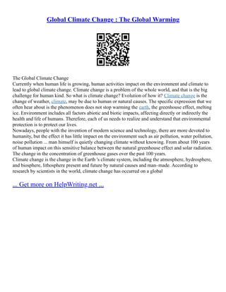Global Climate Change : The Global Warming
The Global Climate Change
Currently when human life is growing, human activities impact on the environment and climate to
lead to global climate change. Climate change is a problem of the whole world, and that is the big
challenge for human kind. So what is climate change? Evolution of how it? Climate change is the
change of weather, climate, may be due to human or natural causes. The specific expression that we
often hear about is the phenomenon does not stop warming the earth, the greenhouse effect, melting
ice. Environment includes all factors abiotic and biotic impacts, affecting directly or indirectly the
health and life of humans. Therefore, each of us needs to realize and understand that environmental
protection is to protect our lives.
Nowadays, people with the invention of modern science and technology, there are more devoted to
humanity, but the effect it has little impact on the environment such as air pollution, water pollution,
noise pollution ... man himself is quietly changing climate without knowing. From about 100 years
of human impact on this sensitive balance between the natural greenhouse effect and solar radiation.
The change in the concentration of greenhouse gases over the past 100 years.
Climate change is the change in the Earth 's climate system, including the atmosphere, hydrosphere,
and biosphere, lithosphere present and future by natural causes and man–made. According to
research by scientists in the world, climate change has occurred on a global
... Get more on HelpWriting.net ...
 