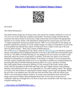 The Global Warming Er Global Climate Change
04/18/2016
The Global Warming Era
Our global climate change has not always been a top concern for scientists, politicians or even our
very own view on the rapid rates of global warming data. The drastic change and harm that has
occurred to the nature around us has become a huge concern that must be dealt with appropriately
and done so in a timely manner, with rapid glacier melting that has caused rising sea levels or the
.15–degree temperature increase per decade since the 1900`s we can noticeable see the change our
earth has endured due to humans. Even the smallest change of a degree in temperature not just in the
U.S but globally has effected many aspects of Earth itself. Just a couple of years ago in the year
2014 our planet reached ... Show more content on Helpwriting.net ...
The world climate is changing day by day. Many causes of Global Warming are primarily caused by
humans with rapid growth of unplanned industries or the day to day traffic that emits harmful fumes
into the air. The effects of Global Warming are very dangerous for our existence on Earth it could
drastically reduce the amount of agriculture we produce, Each and every aspect of our Earth are
important in maintaining an ecological balance, if one thing is to change in our environment there
are many negative impacts that would occur so it is important to maintain our ecological balance by
decreasing the effects of Global Warming and being able to live, grow, and thrive on Earth.
One could explain Global warming by defining it as the warming of the Earth's surface which
results while the atmosphere of the Earth traps heat so the more rapidly humans create polluting
industries and emitting fossil fuels we are responsible for. The earth is getting warmer. The changes
are small, so far, but scientist are expecting this climate change to grow larger and speedup. Within
the next fifty to one hundred years, the earth may heat more than it has in the last million years
which is very concerning to human existence. As oceans warm and glaciers melt, land and cities
along coasts may be flooded. Heat and drought factors like we have seen in recent years in
California's rapid rate of drought fires will occur in many areas around the world. One major cause
of global warming is the
... Get more on HelpWriting.net ...
 