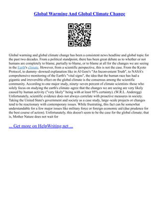 Global Warming And Global Climate Change
Global warming and global climate change has been a consistent news headline and global topic for
the past two decades. From a political standpoint, there has been great debate as to whether or not
humans are completely to blame, partially to blame, or to blame at all for the changes we are seeing
in the Earth's climate. However, from a scientific perspective, this is not the case. From the Kyoto
Protocol, to dummy–downed explanation like in Al Gore's "An Inconvenient Truth", to NASA's
comprehensive monitoring of the Earth's "vital signs", the idea that the human race has had a
gigantic and irreversible effect on the global climate is the consensus among the scientific
community. According to one major study, ninety–seven percent of climate scientists–those who
solely focus on studying the earth's climate–agree that the changes we are seeing are very likely
caused by human activity ("very likely" being with at least 95% certainty). (W.R.L. Anderegg)
Unfortunately, scientific evidence does not always correlate with proactive measures in society.
Taking the United State's government and society as a case study, large–scale projects or changes
tend to be reactionary with contemporary issues. While frustrating, this fact can be somewhat
understandable for a few major issues like military force or foreign economic aid (due prudence for
the best course of action). Unfortunately, this doesn't seem to be the case for the global climate; that
is, Mother Nature does not wait for
... Get more on HelpWriting.net ...
 