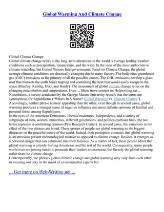 Global Warming And Climate Change
Global Climate Change
Global climate change refers to the long–term alterations in the world 's average leading weather
conditions such as precipitation, temperature, and the wind. In the view of the most authoritative
climate watchdog, the United Nations Intergovernmental Panel on Climate Change, the global
average climatic conditions are drastically changing due to many factors. The body cites greenhouse
gas (GHC) emissions as the primary of all the possible causes. The GHC emissions develop a glass
roof that blankets the earth hence tapping and containing the heat that would easily escape to the
space (Bradley, Keimig, Diaz, and Hardy). The assessment of global climate change relies on the
changing precipitation and temperatures. Even ... Show more content on Helpwriting.net ...
Nonetheless, a survey conducted by the George Mason University reveals that the terms are
synonymous for Republicans ("What's In A Name? Global Warming vs. Climate Change").
Accordingly, neither phrase is more appealing than the other, even though in several cases, global
warming produces a stronger sense of negative influence and more definite opinions of familial and
personal threat among Republicans.
In the eyes of the American Democrats, liberals/moderates, Independents, and a variety of
subgroups of men, women, minorities, different generations, and political/partisan lines, the two
terms represent a contrasting opinion (Pew Research Center). In several cases, the variations in the
effect of the two phrases are broad. These groups of people see global warming as the biggest
distracter on the peaceful nature of the world. Indeed, their perception connotes that global warming
is an atrocious present meteorological mistake as opposed to climate change. Besides, it emerges as
a personal danger that can culminate into their families. As a matter of fact, these people admit that
global warming is already hurting Americans and the rest of the world. Consequently, many people
world over are joining hands to persuade their leaders to counteract the fiercely the global warming
rather than the climate change.
Contemporarily, the phrases global climatic change and global warming may vary from each other
in meaning not only in the midst of environmental experts but
... Get more on HelpWriting.net ...
 