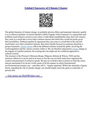 Global Character of Climate Change
The global character of climate change, its probable adverse effects and manmade character, qualify
it as a collective problem. In Garrett Hardin's (1968) Tragedy of the Commons it is argued that such
problems need collective action to solve them; if individuals uninhibitedly chase their self–interest,
they come to a result that is not in their common interest and which they would not prefer given
their possibilities. Working together by agreement they can come to a result that in the end will
much better serve their (common) interests. But where Hardin focused on commons shared by a
group of peasants, climate change affects the different climates around the globe, involving the
world population and the various societies within it. We can therefore characterise climate change as
the tragedy of a global common, but averting this risk might ask for a different approach to
collective action.
The structure of the Prisoner's Dilemma (Kreps, Milgrom, Roberts & Wilson, 1982) and the
solutions offered to it can be said to be more or less the way in which states have organised the
creation and protection of collective goods. We pay tax to build a dam to protect us from the water,
and get sanctioned if we do not. It also seems to be the manner in which (international)
environmental governance was – and often still is – largely organised. Within the rationality of game
theory, regarding the risk of climate change, one should simply extent the game to a plurality of
persons that
... Get more on HelpWriting.net ...
 