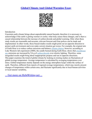 Global Climate And Global Warming Essay
Introduction
Uncertain earth climate brings about unpredictable natural hazards; therefore it is necessary to
acknowledge if the earth is getting warmer or cooler, what truly causes these changes, and is there a
casual relationship between the increase of carbon dioxide and global warming. Only when these
study results are reasonable and accurate, relevant forecast and clear polices can be made and
implemented. In other words, those biased studies results might point out an opposite direction to
protect earth environment and even make current situation get worse. For example, the original aim
of Earth Hour is to reduce carbon emissions and balance climate change; however, according to
Luke Weston's lab experiment (2008), the candle burned during Earth Hour, shows that greenhouse
gas emissions are increased by 9.6 g of carbon dioxide over electric lighting. Therefore, some
misguided results might bring about inappropriate propose and run in opposite directions.
This paper examines the trend of global climate by looking at existing studies on fluctuations of
global average temperature. Average temperature is calculated by averaging temperatures over
times. Global temperature mainly depends on the energy atmosphere keeps within the surface of
earth. Therefore, different from reports of regional average temperatures, which may merely present
changes of temperature within certain area, and fluctuate significantly due to local human activities
or local natural variability,
... Get more on HelpWriting.net ...
 