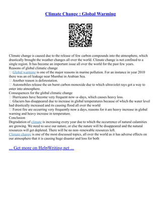 Climate Change : Global Warming
Climate change is caused due to the release of few carbon compounds into the atmosphere, which
drastically brought the weather changes all over the world. Climate change is not confined to a
single region. It has become an important issue all over the world for the past few years.
Reasons of global climatic change
 Global warming is one of the major reasons in marine pollution. For an instance in year 2010
there was an oil leakage near Mumbai in Arabian Sea.
 Another reason is deforestation.
 Automobiles release the un burnt carbon monoxide due to which ultraviolet rays got a way to
enter into atmosphere.
Consequences for the global climatic change
 Hurricanes have become very frequent now–a–days, which causes heavy loss.
 Glaciers has disappeared due to increase in global temperatures because of which the water level
had drastically increased and its causing flood all over the world
 Forest fire are occurring very frequently now a days, reasons for it are heavy increase in global
warning and heavy increase in temperature.
Conclusion
Degradation of climate is increasing every year due to which the occurrence of natural calamities
are growing. We need to save our nature, or else the nature will be disappeared and the natural
resources will get depleted. There will be no non–renewable resources left.
Climate change is one of the most discussed topics, all over the world as it has adverse effects on
our atmosphere that it is causing huge disaster and loss for both
... Get more on HelpWriting.net ...
 