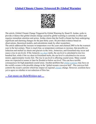 Global Climate Change Triggered By Global Warming
The article, Global Climate Change Triggered by Global Warming by Stuart D. Jordan, seeks to
provide evidence that global climate change caused by global warming is currently in affect and
requires immediate attention and action. Jordan claims that the Earth's climate has been undergoing
significant and alarming changes for the past thirty years. He provided evidence based on
observations, theoretical models, and calculations made by other researchers.
The article addressed the increase in temperature over the years and claimed 2005 to be the warmest
year in the last century. There is much fear, as temperature continues to increase, that possible ice
reduction and melted ice sheets and glaciers in the Artic, Antarctica, and Greenland may occur and
cause a rise in sea levels. If the Antarctic ice sheet melts, the sea level is calculated to rise two
hundred feet, while if the ice sheet in Greenland melts, the sea level is calculated to rise seven
meters, approximately twenty feet. The rise in sea level is affecting coastal areas. Many coastal
areas are expected to sooner or later be flooded or below sea level. This can have terrible
consequences for high populated coastal areas. Another problem that global warming may have on
the world's oceans is the possible change in the "global oceanic conveyor belt". The conveyor belt
controls the ocean's currents which has impact on regional climate change. However, scientists have
yet to agree on whether or not reduction of flow has
... Get more on HelpWriting.net ...
 