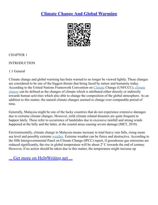 Climate Change And Global Warming
CHAPTER 1
INTRODUCTION
1.1 General
Climate change and global warming has been warned to no longer be viewed lightly. These changes
are considered to be one of the biggest threats that being faced by nature and humanity today.
According to the United Nations Framework Convention on Climate Change (UNFCCC), climate
change can be defined as the changes of climate which is attributed either directly or indirectly
towards human activities which also able to change the composition of the global atmosphere. As an
addition to this matter, the natural climate changes seemed to change over comparable period of
time.
Generally, Malaysia might be one of the lucky countries that do not experience extensive damages
due to extreme climate changes. However, mild climate related disasters are quite frequent to
happen lately. These refer to occurrence of landslides due to excessive rainfall and strong winds
happened at the hilly and the latter, at the coastal areas causing severe damage (MET, 2010).
Environmentally, climate change in Malaysia means increase in total heavy rain falls, rising mean
sea level and possibly extreme weather. Extreme weather can be fierce and destructive. According to
the fifth Intergovernmental Panel on Climate Change (IPCC) report, if greenhouse gas emissions are
reduced significantly, the rise in global temperature will be about 2º C towards the end of century.
However, if no action should be taken due to this matter, the temperature might increase up
... Get more on HelpWriting.net ...
 