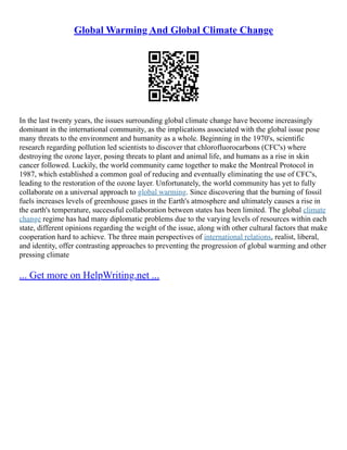 Global Warming And Global Climate Change
In the last twenty years, the issues surrounding global climate change have become increasingly
dominant in the international community, as the implications associated with the global issue pose
many threats to the environment and humanity as a whole. Beginning in the 1970's, scientific
research regarding pollution led scientists to discover that chlorofluorocarbons (CFC's) where
destroying the ozone layer, posing threats to plant and animal life, and humans as a rise in skin
cancer followed. Luckily, the world community came together to make the Montreal Protocol in
1987, which established a common goal of reducing and eventually eliminating the use of CFC's,
leading to the restoration of the ozone layer. Unfortunately, the world community has yet to fully
collaborate on a universal approach to global warming. Since discovering that the burning of fossil
fuels increases levels of greenhouse gases in the Earth's atmosphere and ultimately causes a rise in
the earth's temperature, successful collaboration between states has been limited. The global climate
change regime has had many diplomatic problems due to the varying levels of resources within each
state, different opinions regarding the weight of the issue, along with other cultural factors that make
cooperation hard to achieve. The three main perspectives of international relations, realist, liberal,
and identity, offer contrasting approaches to preventing the progression of global warming and other
pressing climate
... Get more on HelpWriting.net ...
 